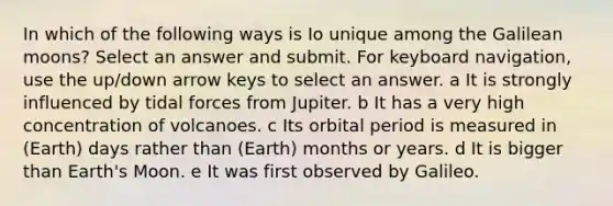 In which of the following ways is Io unique among the Galilean moons? Select an answer and submit. For keyboard navigation, use the up/down arrow keys to select an answer. a It is strongly influenced by tidal forces from Jupiter. b It has a very high concentration of volcanoes. c Its orbital period is measured in (Earth) days rather than (Earth) months or years. d It is bigger than Earth's Moon. e It was first observed by Galileo.