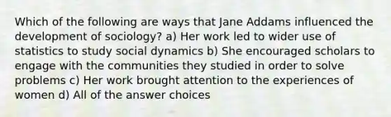 Which of the following are ways that Jane Addams influenced the development of sociology? a) Her work led to wider use of statistics to study social dynamics b) She encouraged scholars to engage with the communities they studied in order to solve problems c) Her work brought attention to the experiences of women d) All of the answer choices