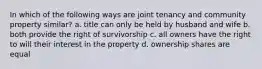 In which of the following ways are joint tenancy and community property similar? a. title can only be held by husband and wife b. both provide the right of survivorship c. all owners have the right to will their interest in the property d. ownership shares are equal