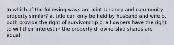 In which of the following ways are joint tenancy and community property similar? a. title can only be held by husband and wife b. both provide the right of survivorship c. all owners have the right to will their interest in the property d. ownership shares are equal