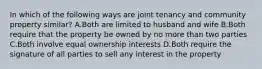 In which of the following ways are joint tenancy and community property similar? A.Both are limited to husband and wife B.Both require that the property be owned by no more than two parties C.Both involve equal ownership interests D.Both require the signature of all parties to sell any interest in the property