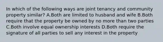 In which of the following ways are joint tenancy and community property similar? A.Both are limited to husband and wife B.Both require that the property be owned by no more than two parties C.Both involve equal ownership interests D.Both require the signature of all parties to sell any interest in the property