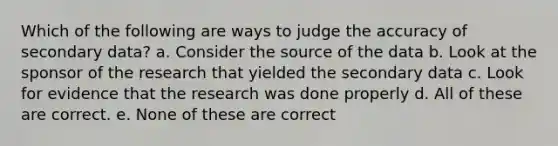 Which of the following are ways to judge the accuracy of secondary data? a. Consider the source of the data b. Look at the sponsor of the research that yielded the secondary data c. Look for evidence that the research was done properly d. All of these are correct. e. None of these are correct