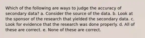 Which of the following are ways to judge the accuracy of secondary data? a. Consider the source of the data. b. Look at the sponsor of the research that yielded the secondary data. c. Look for evidence that the research was done properly. d. All of these are correct. e. None of these are correct.