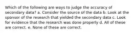 Which of the following are ways to judge the accuracy of secondary data? a. Consider the source of the data b. Look at the sponsor of the research that yielded the secondary data c. Look for evidence that the research was done properly d. All of these are correct. e. None of these are correct.