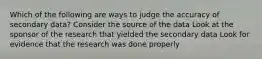 Which of the following are ways to judge the accuracy of secondary data? Consider the source of the data Look at the sponsor of the research that yielded the secondary data Look for evidence that the research was done properly