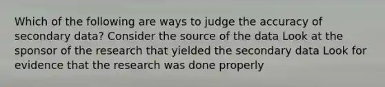 Which of the following are ways to judge the accuracy of secondary data? Consider the source of the data Look at the sponsor of the research that yielded the secondary data Look for evidence that the research was done properly