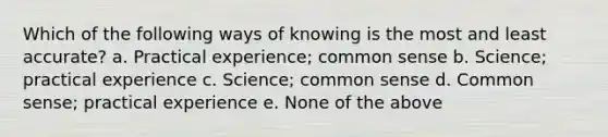 Which of the following ways of knowing is the most and least accurate? a. Practical experience; <a href='https://www.questionai.com/knowledge/kKtyuJ3TFs-common-sense' class='anchor-knowledge'>common sense</a> b. Science; practical experience c. Science; common sense d. Common sense; practical experience e. None of the above