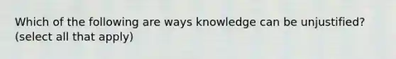 Which of the following are ways knowledge can be unjustified? (select all that apply)