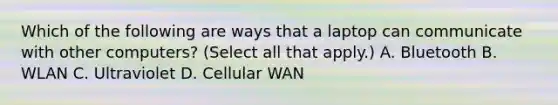 Which of the following are ways that a laptop can communicate with other computers? (Select all that apply.) A. Bluetooth B. WLAN C. Ultraviolet D. Cellular WAN