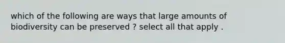 which of the following are ways that large amounts of biodiversity can be preserved ? select all that apply .
