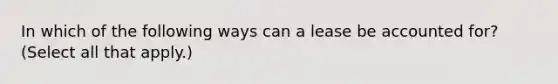 In which of the following ways can a lease be accounted for? (Select all that apply.)