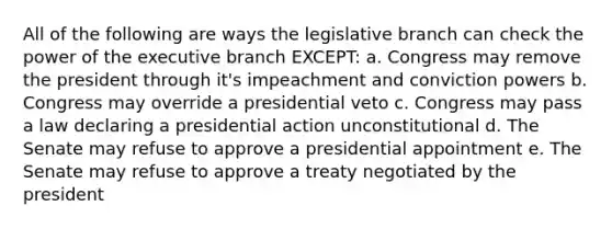 All of the following are ways the legislative branch can check the power of the executive branch EXCEPT: a. Congress may remove the president through it's impeachment and conviction powers b. Congress may override a presidential veto c. Congress may pass a law declaring a presidential action unconstitutional d. The Senate may refuse to approve a presidential appointment e. The Senate may refuse to approve a treaty negotiated by the president