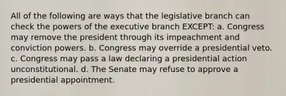 All of the following are ways that the legislative branch can check the powers of the executive branch EXCEPT: a. Congress may remove the president through its impeachment and conviction powers. b. Congress may override a presidential veto. c. Congress may pass a law declaring a presidential action unconstitutional. d. The Senate may refuse to approve a presidential appointment.