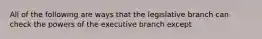 All of the following are ways that the legislative branch can check the powers of the executive branch except