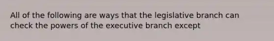 All of the following are ways that the legislative branch can check the powers of the executive branch except