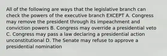 All of the following are ways that the legislative branch can check the powers of the executive branch EXCEPT A. Congress may remove the president through its impeachment and conviction powers B. Congress may override a presidential veto C. Congress may pass a law declaring a presidential action unconstitutional D. The Senate may refuse to approve a presidential nomination