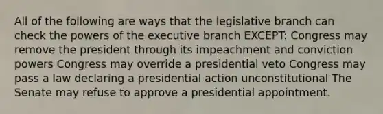 All of the following are ways that the legislative branch can check the powers of the executive branch EXCEPT: Congress may remove the president through its impeachment and conviction powers Congress may override a presidential veto Congress may pass a law declaring a presidential action unconstitutional The Senate may refuse to approve a presidential appointment.