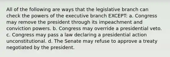 All of the following are ways that the legislative branch can check the powers of the executive branch EXCEPT: a. Congress may remove the president through its impeachment and conviction powers. b. Congress may override a presidential veto. c. Congress may pass a law declaring a presidential action unconstitutional. d. The Senate may refuse to approve a treaty negotiated by the president.