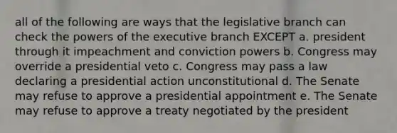 all of the following are ways that the legislative branch can check the powers of the executive branch EXCEPT a. president through it impeachment and conviction powers b. Congress may override a presidential veto c. Congress may pass a law declaring a presidential action unconstitutional d. The Senate may refuse to approve a presidential appointment e. The Senate may refuse to approve a treaty negotiated by the president