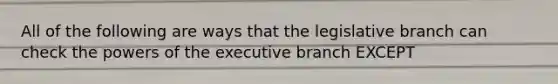 All of the following are ways that the legislative branch can check the powers of the executive branch EXCEPT