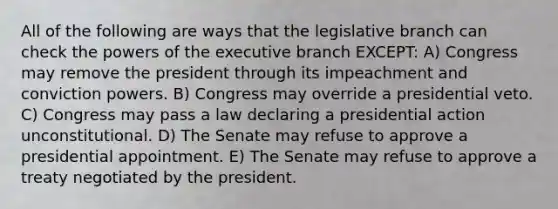 All of the following are ways that the legislative branch can check the powers of the executive branch EXCEPT: A) Congress may remove the president through its impeachment and conviction powers. B) Congress may override a presidential veto. C) Congress may pass a law declaring a presidential action unconstitutional. D) The Senate may refuse to approve a presidential appointment. E) The Senate may refuse to approve a treaty negotiated by the president.