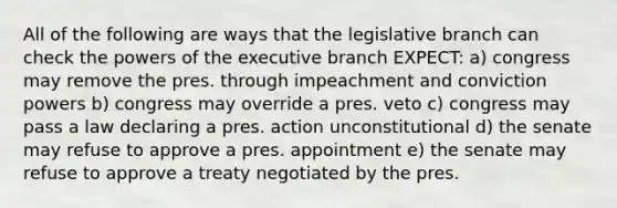 All of the following are ways that the legislative branch can check the powers of the executive branch EXPECT: a) congress may remove the pres. through impeachment and conviction powers b) congress may override a pres. veto c) congress may pass a law declaring a pres. action unconstitutional d) the senate may refuse to approve a pres. appointment e) the senate may refuse to approve a treaty negotiated by the pres.