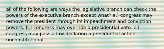 all of the following are ways the legislative branch can check the powers of the executive branch except what? a.) congress may remove the president through its impeachment and conviction powers. b.) congress may override a presidential veto. c.) congress may pass a law declaring a presidential action unconstitutional.