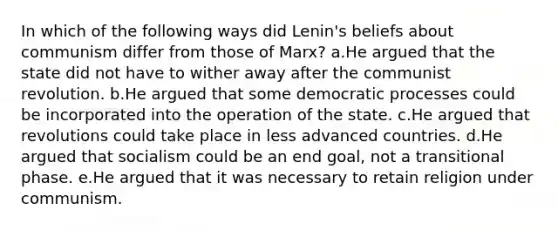 In which of the following ways did Lenin's beliefs about communism differ from those of Marx? a.He argued that the state did not have to wither away after the communist revolution. b.He argued that some democratic processes could be incorporated into the operation of the state. c.He argued that revolutions could take place in less advanced countries. d.He argued that socialism could be an end goal, not a transitional phase. e.He argued that it was necessary to retain religion under communism.