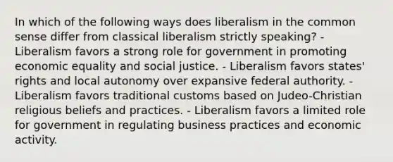 In which of the following ways does liberalism in the common sense differ from classical liberalism strictly speaking? - Liberalism favors a strong role for government in promoting economic equality and social justice. - Liberalism favors states' rights and local autonomy over expansive federal authority. - Liberalism favors traditional customs based on Judeo-Christian religious beliefs and practices. - Liberalism favors a limited role for government in regulating business practices and economic activity.