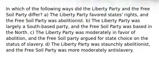 In which of the following ways did the Liberty Party and the Free Soil Party differ? a) The Liberty Party favored states' rights, and the Free Soil Party was abolitionist. b) The Liberty Party was largely a South-based party, and the Free Soil Party was based in the North. c) The Liberty Party was moderately in favor of abolition, and the Free Soil party argued for state choice on the status of slavery. d) The Liberty Party was staunchly abolitionist, and the Free Soil Party was more moderately antislavery.