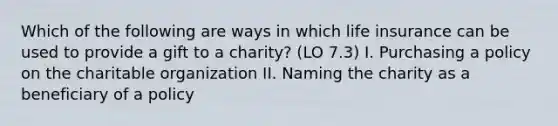 Which of the following are ways in which life insurance can be used to provide a gift to a charity? (LO 7.3) I. Purchasing a policy on the charitable organization II. Naming the charity as a beneficiary of a policy