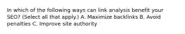 In which of the following ways can link analysis benefit your SEO? (Select all that apply.) A. Maximize backlinks B. Avoid penalties C. Improve site authority