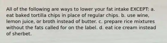 All of the following are ways to lower your fat intake EXCEPT: a. eat baked tortilla chips in place of regular chips. b. use wine, lemon juice, or broth instead of butter. c. prepare rice mixtures without the fats called for on the label. d. eat ice cream instead of sherbet.