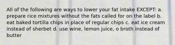 All of the following are ways to lower your fat intake EXCEPT: a. prepare rice mixtures without the fats called for on the label b. eat baked tortilla chips in place of regular chips c. eat ice cream instead of sherbet d. use wine, lemon juice, o broth instead of butter