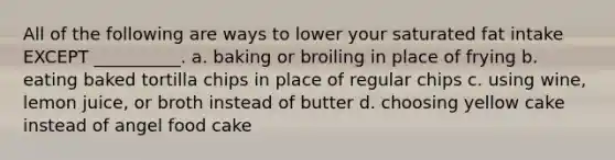 All of the following are ways to lower your saturated fat intake EXCEPT __________. a. baking or broiling in place of frying b. eating baked tortilla chips in place of regular chips c. using wine, lemon juice, or broth instead of butter d. choosing yellow cake instead of angel food cake