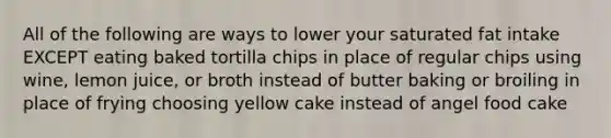 All of the following are ways to lower your saturated fat intake EXCEPT eating baked tortilla chips in place of regular chips using wine, lemon juice, or broth instead of butter baking or broiling in place of frying choosing yellow cake instead of angel food cake