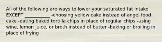 All of the following are ways to lower your saturated fat intake EXCEPT ___________ -choosing yellow cake instead of angel food cake -eating baked tortilla chips in place of regular chips -using wine, lemon juice, or broth instead of butter -baking or broiling in place of frying