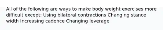 All of the following are ways to make body weight exercises more difficult except: Using bilateral contractions Changing stance width Increasing cadence Changing leverage