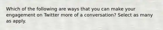 Which of the following are ways that you can make your engagement on Twitter more of a conversation? Select as many as apply.