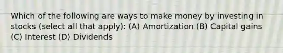 Which of the following are ways to make money by investing in stocks (select all that apply): (A) Amortization (B) Capital gains (C) Interest (D) Dividends