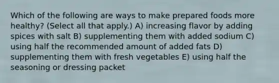 Which of the following are ways to make prepared foods more healthy? (Select all that apply.) A) increasing flavor by adding spices with salt B) supplementing them with added sodium C) using half the recommended amount of added fats D) supplementing them with fresh vegetables E) using half the seasoning or dressing packet