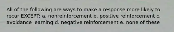 All of the following are ways to make a response more likely to recur EXCEPT: a. nonreinforcement b. positive reinforcement c. avoidance learning d. negative reinforcement e. none of these