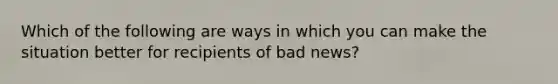 Which of the following are ways in which you can make the situation better for recipients of bad news?