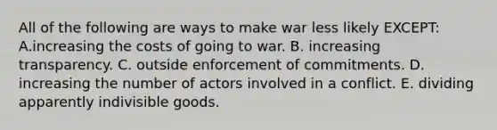 All of the following are ways to make war less likely EXCEPT: A.increasing the costs of going to war. B. increasing transparency. C. outside enforcement of commitments. D. increasing the number of actors involved in a conflict. E. dividing apparently indivisible goods.