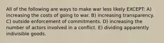 All of the following are ways to make war less likely EXCEPT: A) increasing the costs of going to war. B) increasing transparency. C) outside enforcement of commitments. D) increasing the number of actors involved in a conflict. E) dividing apparently indivisible goods.