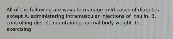 All of the following are ways to manage mild cases of diabetes except A. administering intramuscular injections of insulin. B. controlling diet. C. maintaining normal body weight. D. exercising.