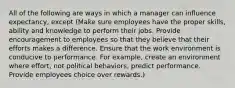 All of the following are ways in which a manager can influence expectancy, except (Make sure employees have the proper skills, ability and knowledge to perform their jobs. Provide encouragement to employees so that they believe that their efforts makes a difference. Ensure that the work environment is conducive to performance. For example, create an environment where effort, not political behaviors, predict performance. Provide employees choice over rewards.)