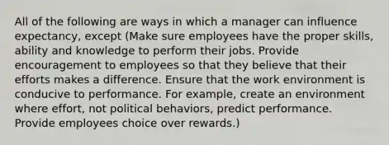 All of the following are ways in which a manager can influence expectancy, except (Make sure employees have the proper skills, ability and knowledge to perform their jobs. Provide encouragement to employees so that they believe that their efforts makes a difference. Ensure that the work environment is conducive to performance. For example, create an environment where effort, not political behaviors, predict performance. Provide employees choice over rewards.)