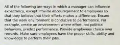 All of the following are ways in which a manager can influence expectancy, except Provide encouragement to employees so that they believe that their efforts makes a difference. Ensure that the work environment is conducive to performance. For example, create an environment where effort, not political behaviors, predict performance. Provide employees choice over rewards. Make sure employees have the proper skills, ability and knowledge to perform their jobs.